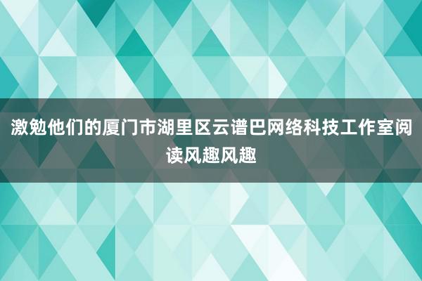 激勉他们的厦门市湖里区云谱巴网络科技工作室阅读风趣风趣