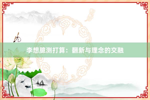 李想臆测打算：翻新与理念的交融