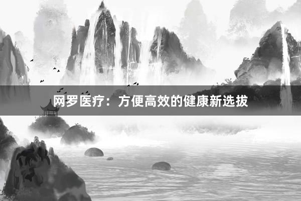 网罗医疗：方便高效的健康新选拔